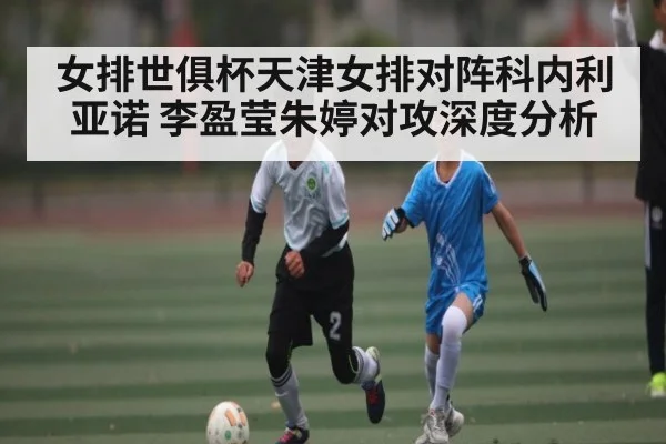女排世俱杯天津女排对阵科内利亚诺 李盈莹朱婷对攻深度分析