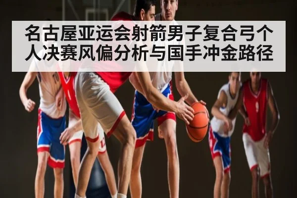 名古屋亚运会射箭男子复合弓个人决赛风偏分析与国手冲金路径