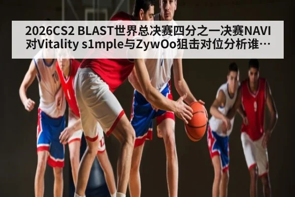 2026CS2 BLAST世界总决赛四分之一决赛NAVI对Vitality s1mple与ZywOo狙击对位分析谁能主宰关键局